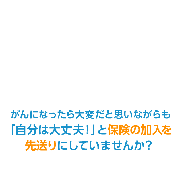 がんになったら大変だと思いながらも「自分は大丈夫！」と保険の加入を先送りにしていませんか？