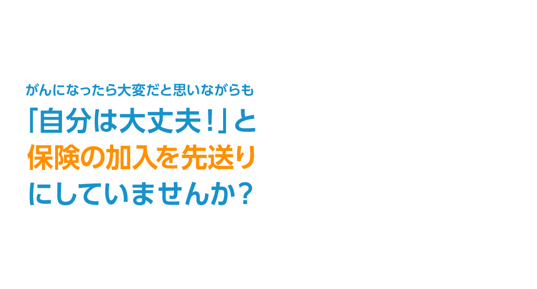 がんになったら大変だと思いながらも「自分は大丈夫！」と保険の加入を先送りにしていませんか？