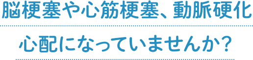 脳梗塞や心筋梗塞、動脈硬化心配になっていませんか？