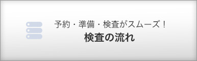 予約・準備・検査がスムーズ！ 検査の流れ