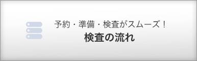 予約・準備・検査がスムーズ！ 検査の流れ