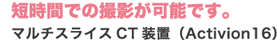 短時間での撮影が可能です。 マルチスライスCT装置（Activion16）